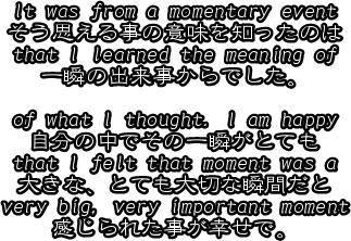 It was from a momentary event
そう思える事の意味を知ったのは
that I learned the meaning of 
一瞬の出来事からでした。

of what I thought. I am happy
自分の中でその一瞬がとても
that I felt that moment was a
大きな、とても大切な瞬間だと
very big, very important moment
感じられた事が幸せで。





