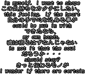 
in myself. I want to shape
この気持ちをカタチにしたい。
this feeling. If the heart
自分の手で心を込める事が
could be put in with
できたなら、
my own hands, 
魂は宿るはずなんじゃない
is not it that the soul
だろうか・・・
should stay?
きっと伝わるモノが
I wonder if there are certain